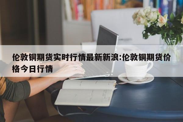 伦敦铜期货实时行情最新新浪:伦敦铜期货价格今日行情