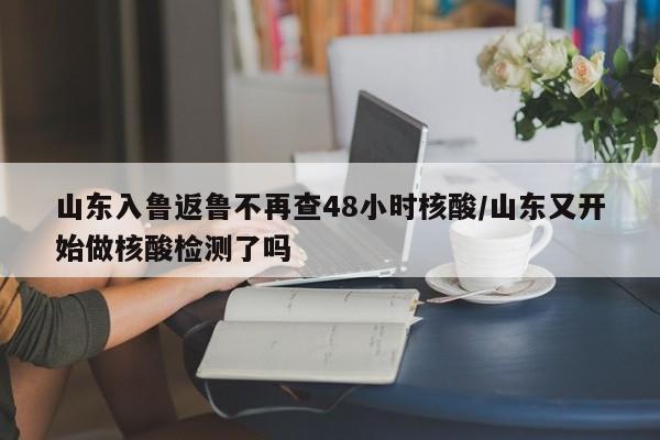 山东入鲁返鲁不再查48小时核酸/山东又开始做核酸检测了吗