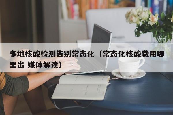 多地核酸检测告别常态化(常态化核酸费用哪里出 媒体解读)