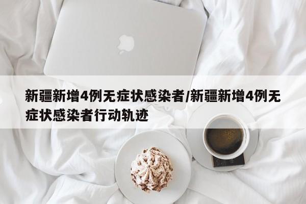 新疆新增4例无症状感染者/新疆新增4例无症状感染者行动轨迹