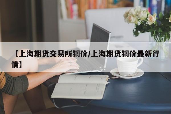 【上海期货交易所铜价/上海期货铜价最新行情】