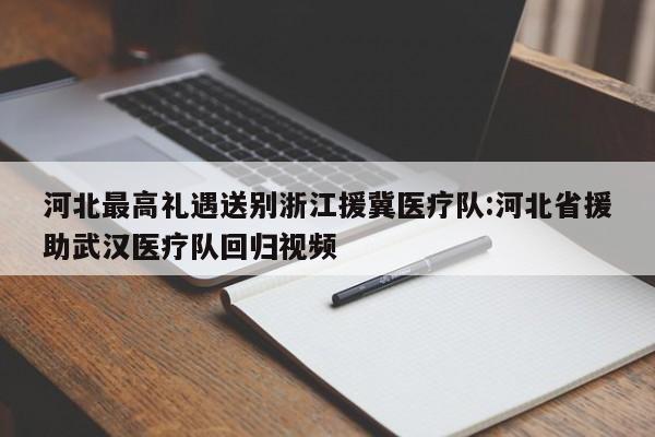 河北最高礼遇送别浙江援冀医疗队:河北省援助武汉医疗队回归视频