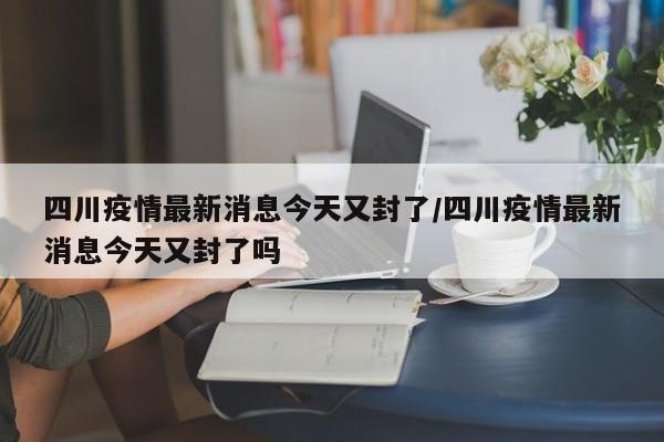 四川疫情最新消息今天又封了/四川疫情最新消息今天又封了吗