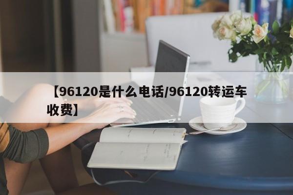 【96120是什么电话/96120转运车收费】