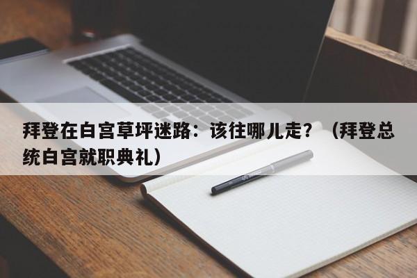 拜登在白宫草坪迷路:该往哪儿走?(拜登总统白宫就职典礼)