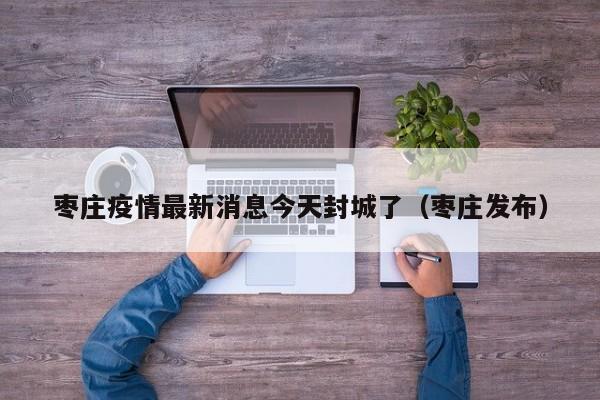 枣庄疫情最新消息今天封城了(枣庄发布)