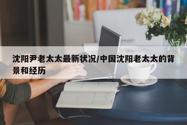 沈阳尹老太太最新状况/中国沈阳老太太的背景和经历