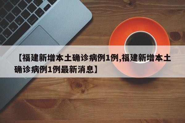 【福建新增本土确诊病例1例,福建新增本土确诊病例1例最新消息】