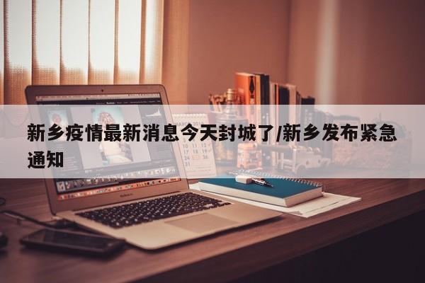 新乡疫情最新消息今天封城了/新乡发布紧急通知