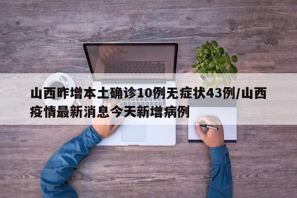 山西昨增本土确诊10例无症状43例/山西疫情最新消息今天新增病例