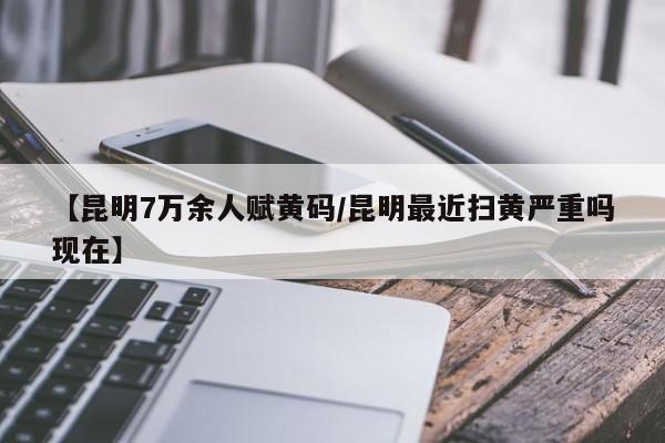 【昆明7万余人赋黄码/昆明最近扫黄严重吗现在】