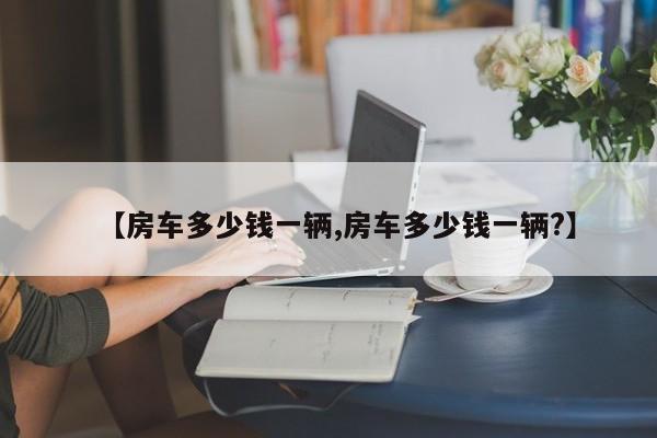 【房车多少钱一辆,房车多少钱一辆?】