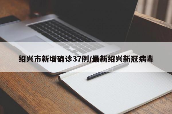绍兴市新增确诊37例/最新绍兴新冠病毒