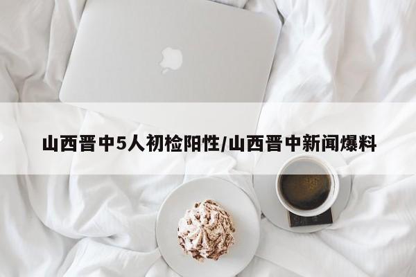 山西晋中5人初检阳性/山西晋中新闻爆料