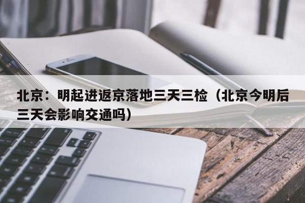 北京:明起进返京落地三天三检(北京今明后三天会影响交通吗)