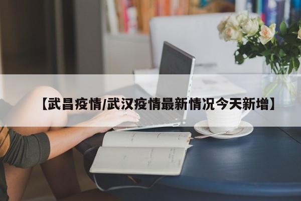 【武昌疫情/武汉疫情最新情况今天新增】