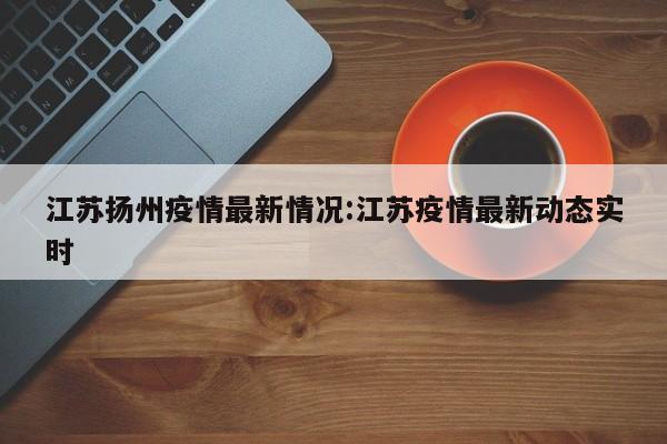 江苏扬州疫情最新情况:江苏疫情最新动态实时