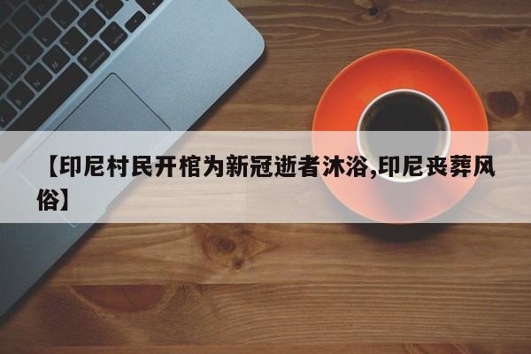 【印尼村民开棺为新冠逝者沐浴,印尼丧葬风俗】