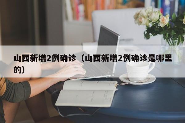 山西新增2例确诊(山西新增2例确诊是哪里的)