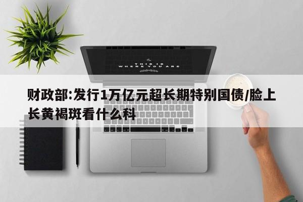 财政部:发行1万亿元超长期特别国债/脸上长黄褐斑看什么科