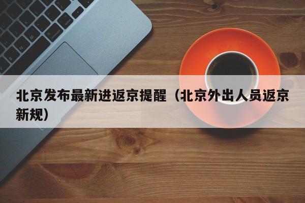 北京发布最新进返京提醒(北京外出人员返京新规)