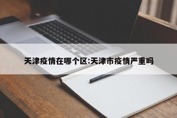 天津疫情在哪个区:天津市疫情严重吗