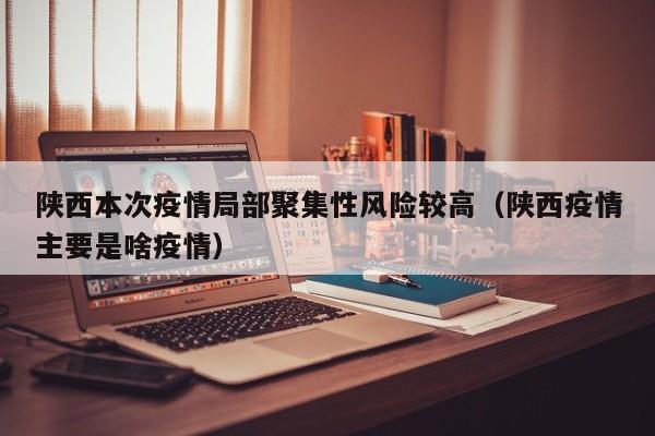 陕西本次疫情局部聚集性风险较高(陕西疫情主要是啥疫情)