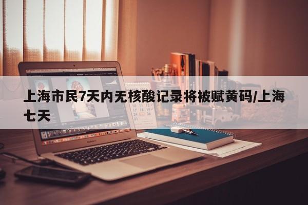 上海市民7天内无核酸记录将被赋黄码/上海七天