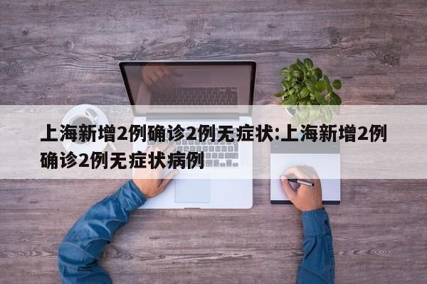 上海新增2例确诊2例无症状:上海新增2例确诊2例无症状病例