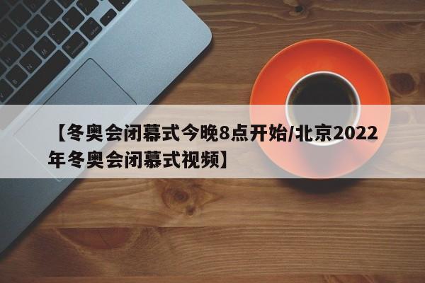 【冬奥会闭幕式今晚8点开始/北京2022年冬奥会闭慕式视频】