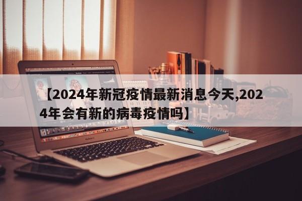 【2024年新冠疫情最新消息今天,2024年会有新的病毒疫情吗】