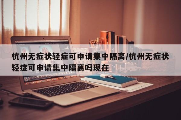 杭州无症状轻症可申请集中隔离/杭州无症状轻症可申请集中隔离吗现在
