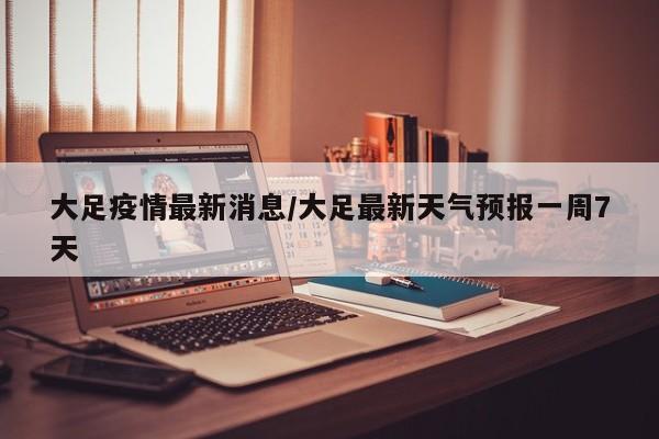 大足疫情最新消息/大足最新天气预报一周7天