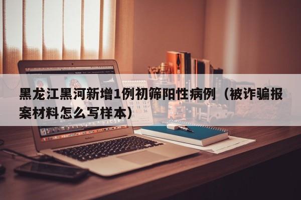 黑龙江黑河新增1例初筛阳性病例(被诈骗报案材料怎么写样本)