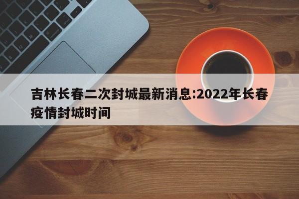 吉林长春二次封城最新消息:2022年长春疫情封城时间