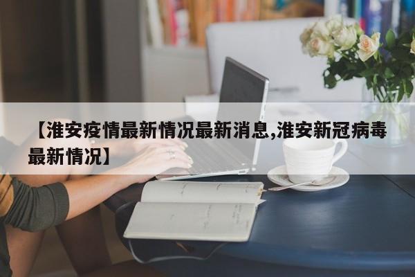【淮安疫情最新情况最新消息,淮安新冠病毒最新情况】