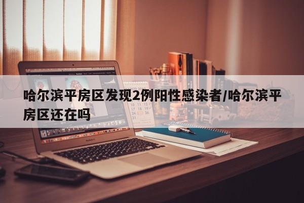 哈尔滨平房区发现2例阳性感染者/哈尔滨平房区还在吗