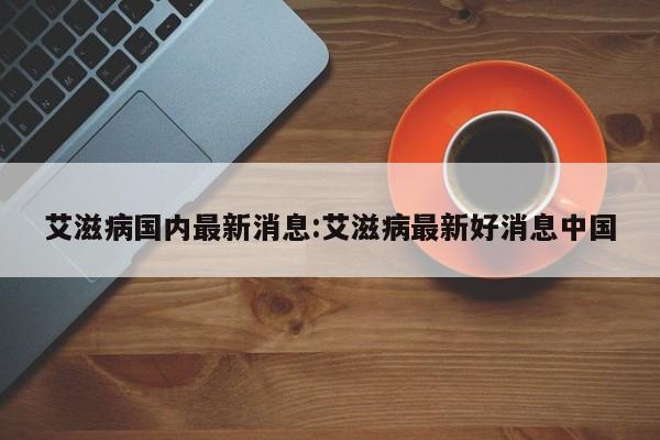 艾滋病国内最新消息:艾滋病最新好消息中国
