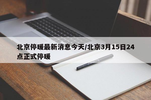 北京停暖最新消息今天/北京3月15日24点正式停暖