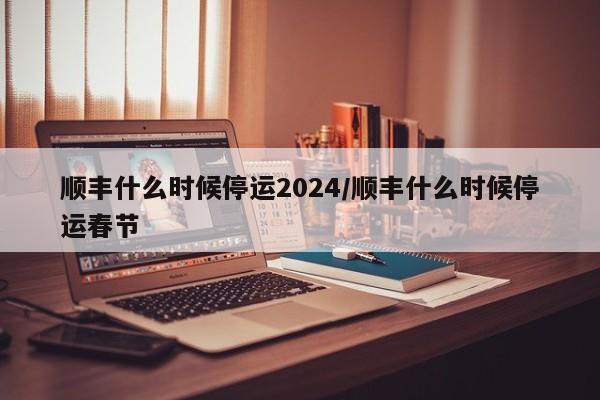 顺丰什么时候停运2024/顺丰什么时候停运春节