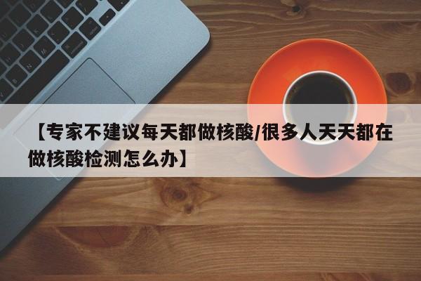 【专家不建议每天都做核酸/很多人天天都在做核酸检测怎么办】