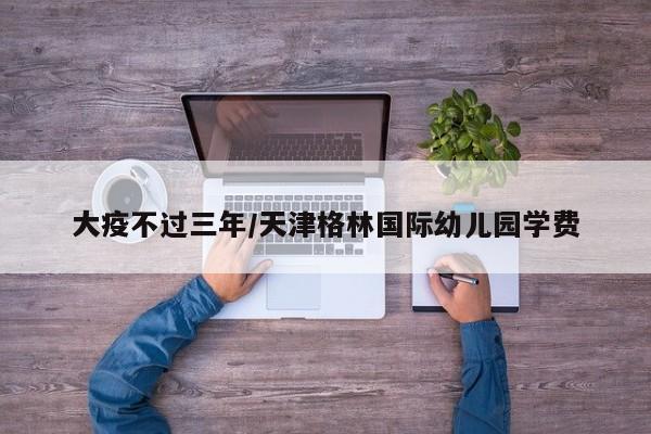 大疫不过三年/天津格林国际幼儿园学费