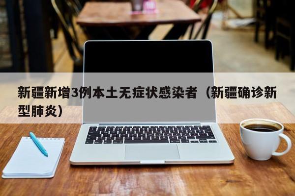 新疆新增3例本土无症状感染者(新疆确诊新型肺炎)