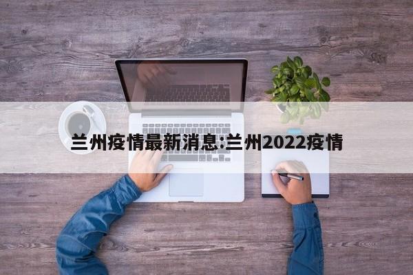 兰州疫情最新消息:兰州2022疫情