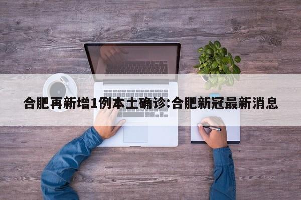 合肥再新增1例本土确诊:合肥新冠最新消息