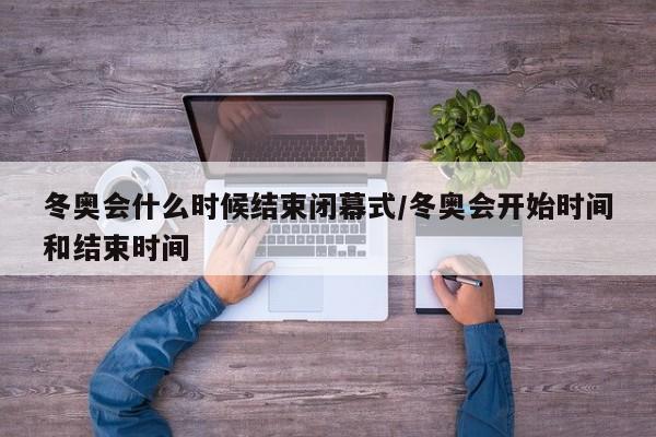 冬奥会什么时候结束闭幕式/冬奥会开始时间和结束时间