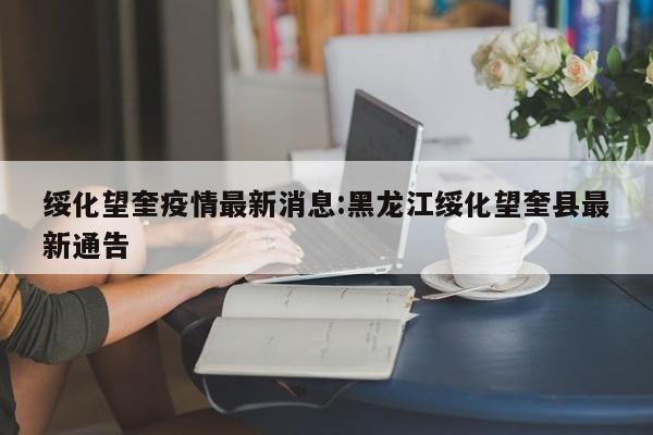 绥化望奎疫情最新消息:黑龙江绥化望奎县最新通告