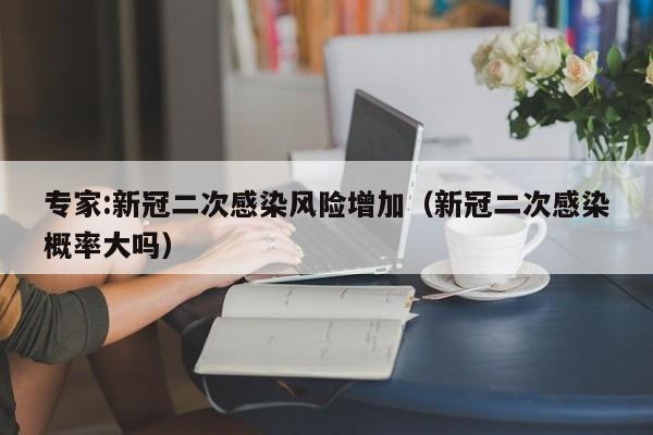 专家:新冠二次感染风险增加(新冠二次感染概率大吗)