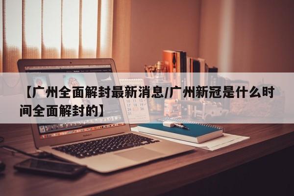 【广州全面解封最新消息/广州新冠是什么时间全面解封的】