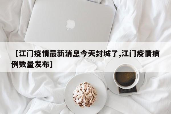 【江门疫情最新消息今天封城了,江门疫情病例数量发布】